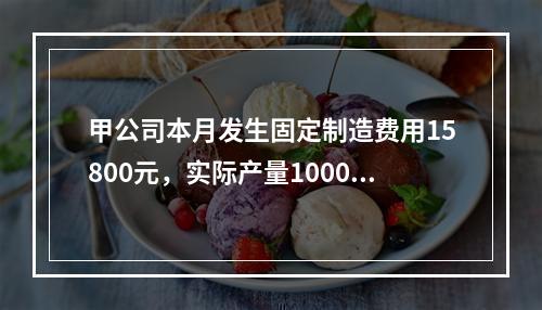 甲公司本月发生固定制造费用15800元，实际产量1000件，