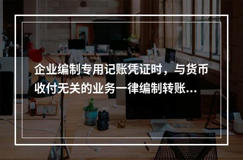 企业编制专用记账凭证时，与货币收付无关的业务一律编制转账凭证