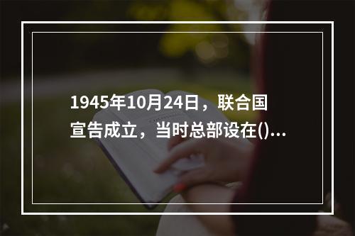 1945年10月24日，联合国宣告成立，当时总部设在()。