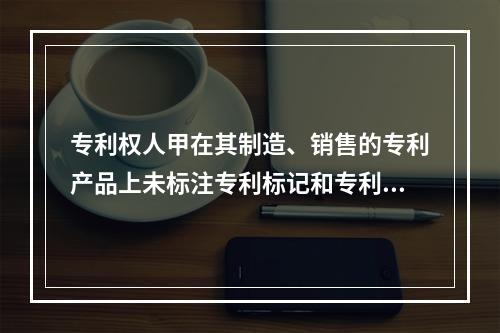 专利权人甲在其制造、销售的专利产品上未标注专利标记和专利号，