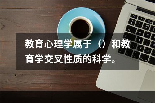 教育心理学属于（）和教育学交叉性质的科学。