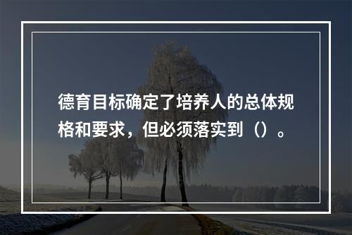 德育目标确定了培养人的总体规格和要求，但必须落实到（）。