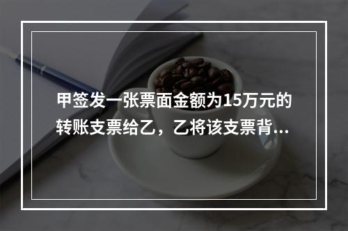 甲签发一张票面金额为15万元的转账支票给乙，乙将该支票背书转