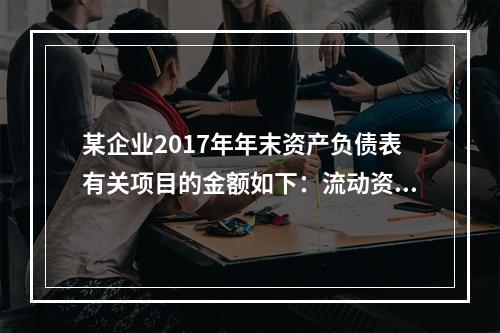 某企业2017年年末资产负债表有关项目的金额如下：流动资产总