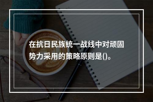 在抗日民族统一战线中对顽固势力采用的策略原则是()。