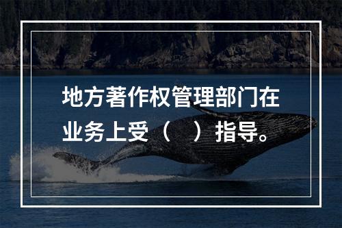 地方著作权管理部门在业务上受（　）指导。