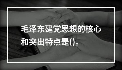 毛泽东建党思想的核心和突出特点是()。