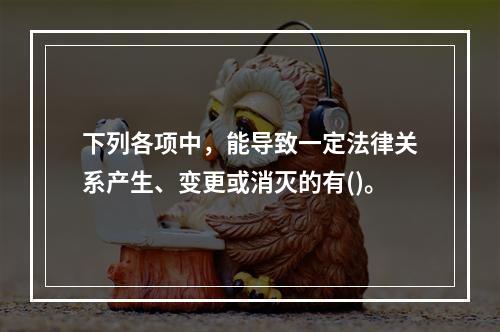 下列各项中，能导致一定法律关系产生、变更或消灭的有()。