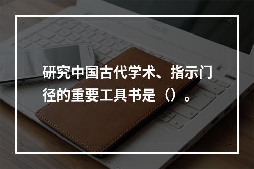 研究中国古代学术、指示门径的重要工具书是（）。