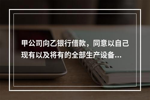 甲公司向乙银行借款，同意以自己现有以及将有的全部生产设备、原