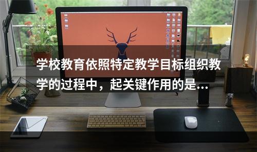 学校教育依照特定教学目标组织教学的过程中，起关键作用的是（）