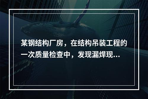 某钢结构厂房，在结构吊装工程的一次质量检查中，发现漏焊现象严