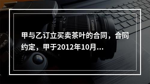 甲与乙订立买卖茶叶的合同，合同约定，甲于2012年10月7日