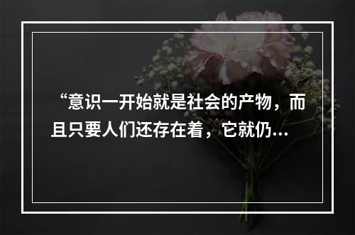 “意识一开始就是社会的产物，而且只要人们还存在着，它就仍然是