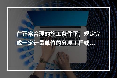 在正常合理的施工条件下，规定完成一定计量单位的分项工程或结构