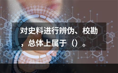 对史料进行辨伪、校勘，总体上属于（）。