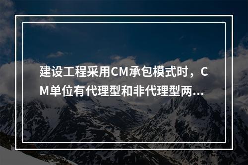 建设工程采用CM承包模式时，CM单位有代理型和非代理型两种。