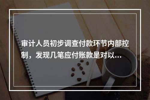 审计人员初步调查付款环节内部控制，发现几笔应付账款是对以前采