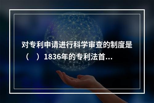 对专利申请进行科学审查的制度是（　）1836年的专利法首创的