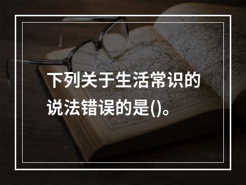 下列关于生活常识的说法错误的是()。