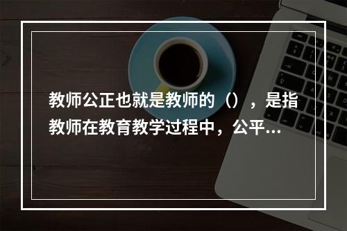 教师公正也就是教师的（），是指教师在教育教学过程中，公平合理