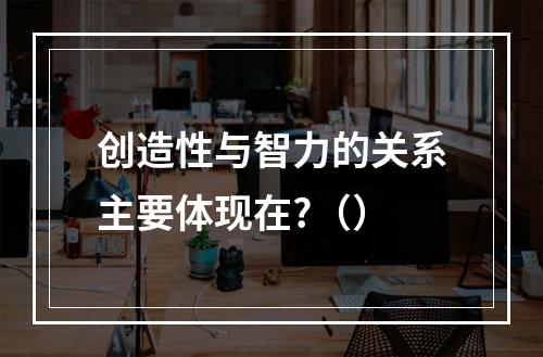 创造性与智力的关系主要体现在?（）