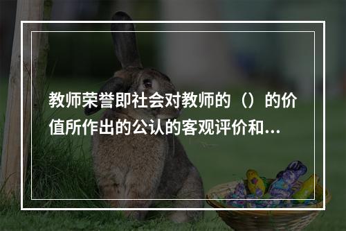 教师荣誉即社会对教师的（）的价值所作出的公认的客观评价和教师