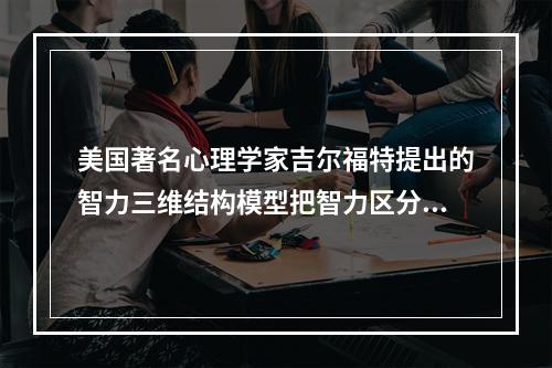 美国著名心理学家吉尔福特提出的智力三维结构模型把智力区分为三