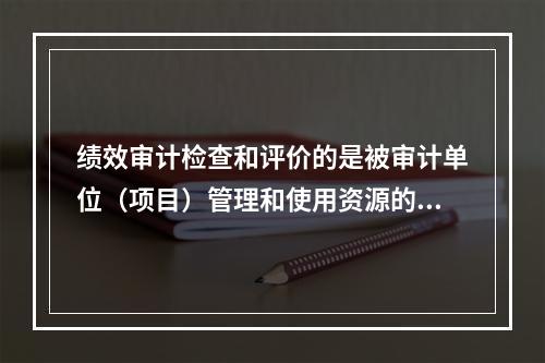 绩效审计检查和评价的是被审计单位（项目）管理和使用资源的（）