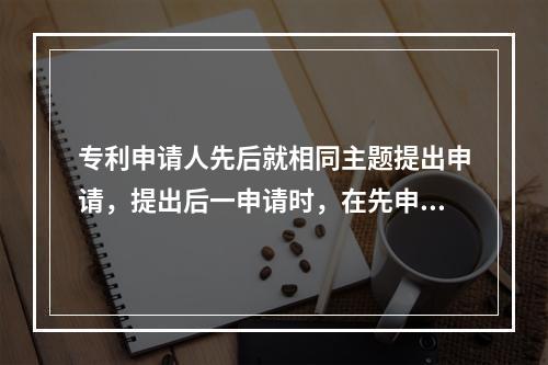 专利申请人先后就相同主题提出申请，提出后一申请时，在先申请的