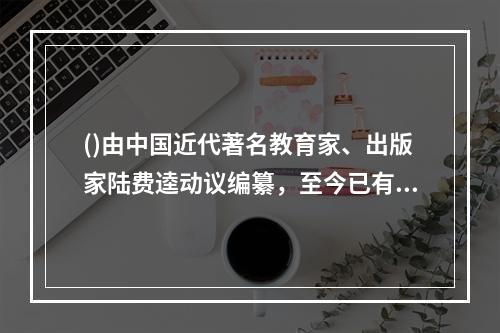 ()由中国近代著名教育家、出版家陆费逵动议编纂，至今已有整整