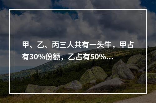 甲、乙、丙三人共有一头牛，甲占有30%份额，乙占有50%份额