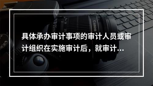 具体承办审计事项的审计人员或审计组织在实施审计后，就审计工作