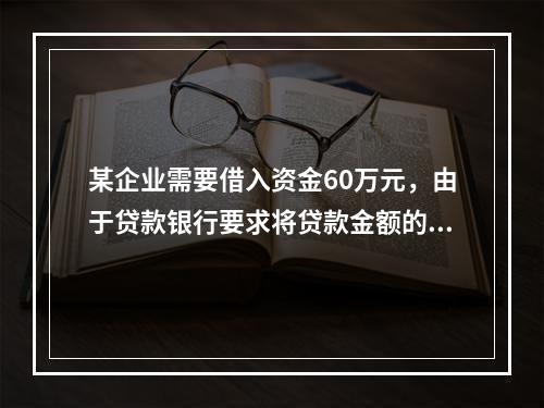 某企业需要借入资金60万元，由于贷款银行要求将贷款金额的20