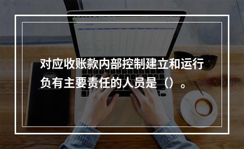 对应收账款内部控制建立和运行负有主要责任的人员是（）。