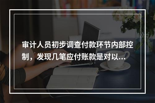 审计人员初步调查付款环节内部控制，发现几笔应付账款是对以前采