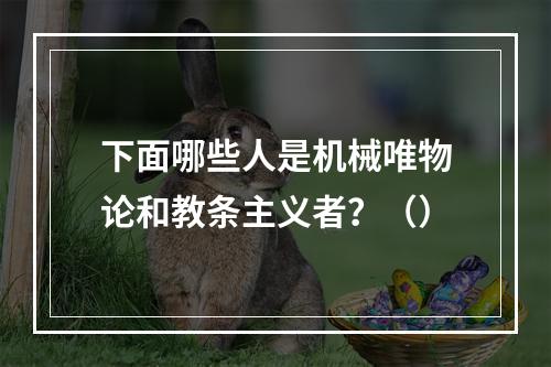 下面哪些人是机械唯物论和教条主义者？（）