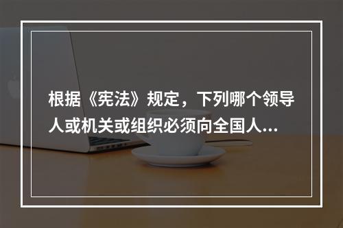 根据《宪法》规定，下列哪个领导人或机关或组织必须向全国人民代