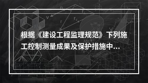 根据《建设工程监理规范》下列施工控制测量成果及保护措施中，项