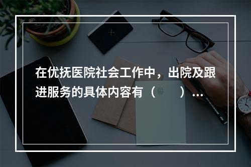 在优抚医院社会工作中，出院及跟进服务的具体内容有（　　）。