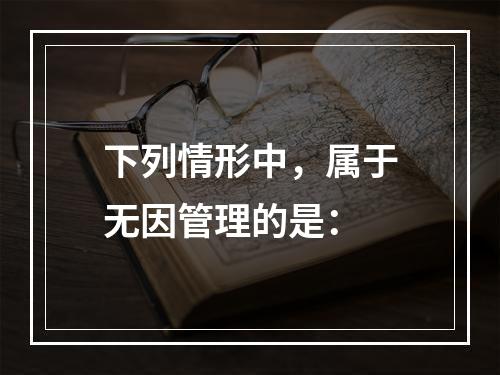 下列情形中，属于无因管理的是：