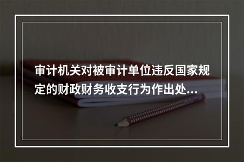 审计机关对被审计单位违反国家规定的财政财务收支行为作出处理处