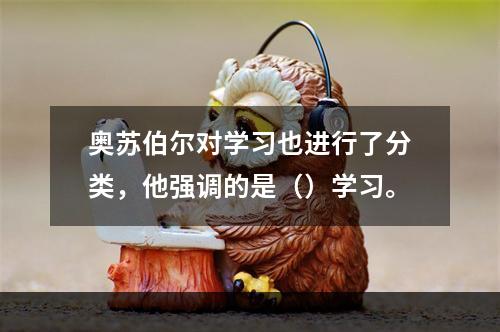 奥苏伯尔对学习也进行了分类，他强调的是（）学习。