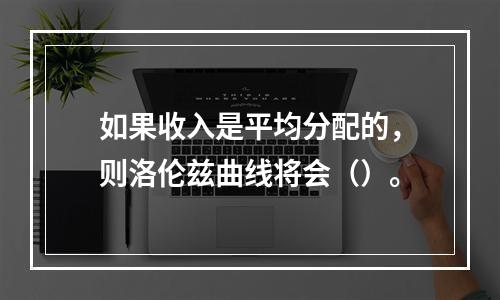 如果收入是平均分配的，则洛伦兹曲线将会（）。