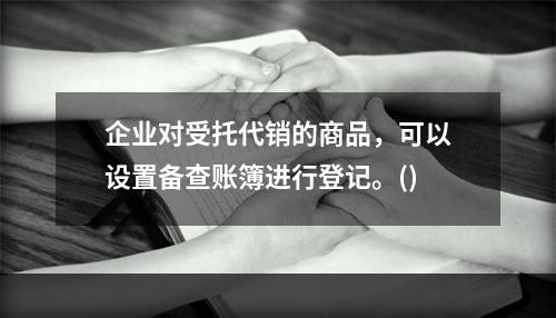 企业对受托代销的商品，可以设置备查账簿进行登记。()