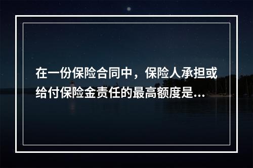 在一份保险合同中，保险人承担或给付保险金责任的最高额度是该份