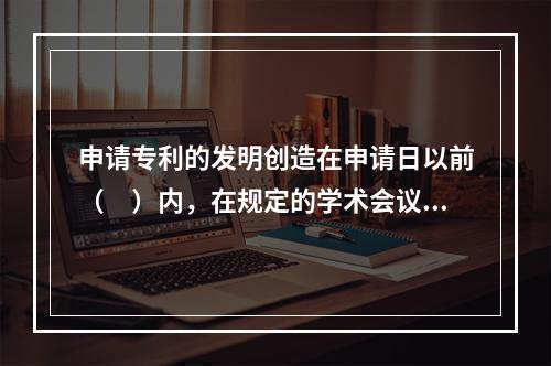 申请专利的发明创造在申请日以前（　）内，在规定的学术会议或者