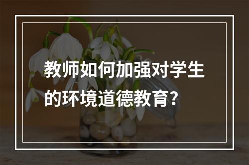 教师如何加强对学生的环境道德教育？