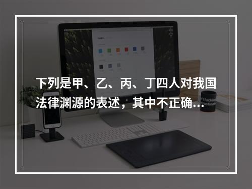 下列是甲、乙、丙、丁四人对我国法律渊源的表述，其中不正确的是