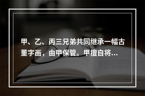 甲、乙、丙三兄弟共同继承一幅古董字画，由甲保管。甲擅自将该画